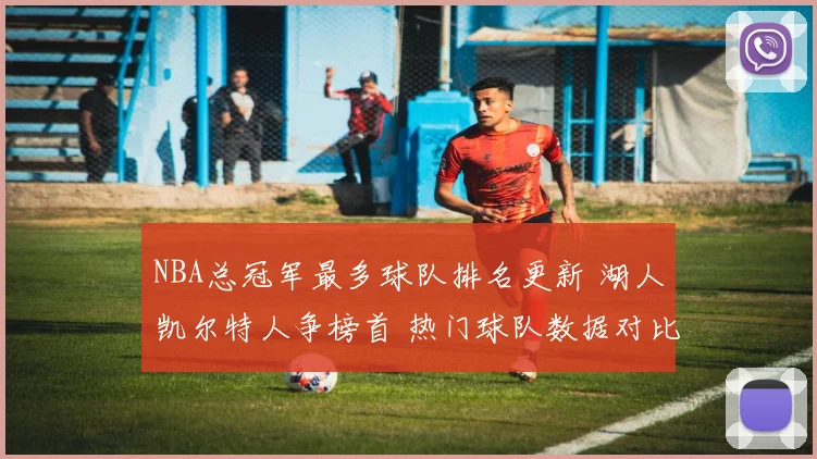 NBA总冠军最多球队排名更新 湖人凯尔特人争榜首 热门球队数据对比受关注