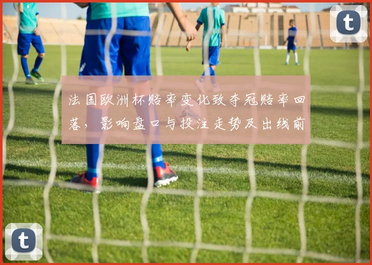 法国欧洲杯赔率变化致夺冠赔率回落,影响盘口与投注走势及出线前景