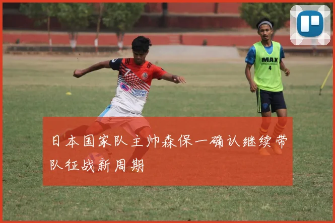 日本国家队主帅森保一确认继续带队征战新周期