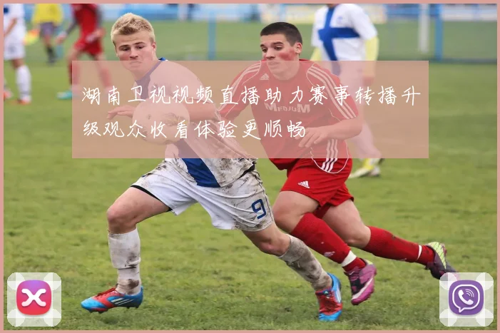 湖南卫视视频直播助力赛事转播升级观众收看体验更顺畅