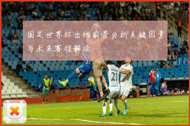 国足世界杯出线前景分析关键因素与未来赛程解读
