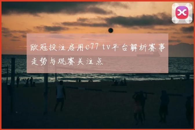 欧冠投注启用c77 tv平台解析赛事走势与观赛关注点