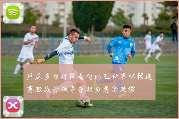 厄瓜多尔对阵哥伦比亚世界杯预选赛激战升级争夺积分悬念延续