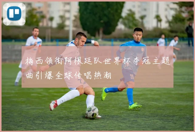 梅西领衔阿根廷队世界杯夺冠主题曲引爆全球传唱热潮