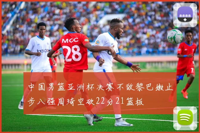 中国男篮亚洲杯决赛不敌黎巴嫩止步八强周琦空砍22分21篮板