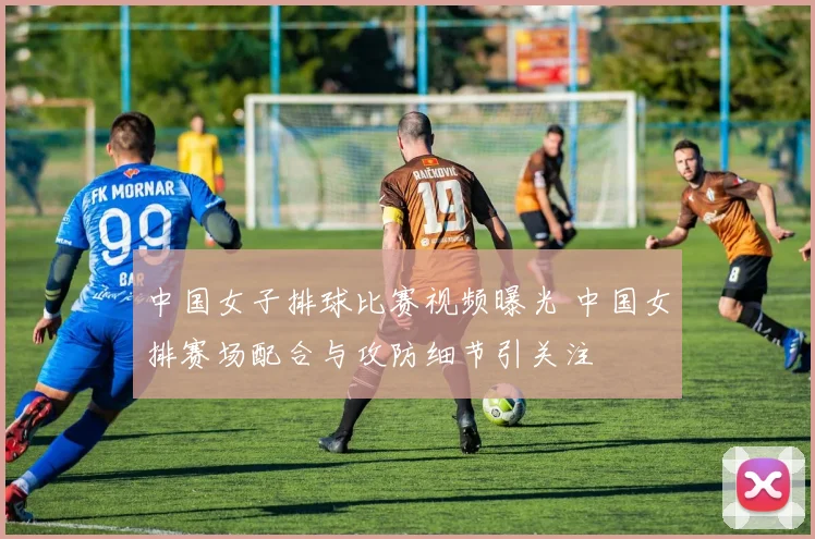 中国女子排球比赛视频曝光 中国女排赛场配合与攻防细节引关注