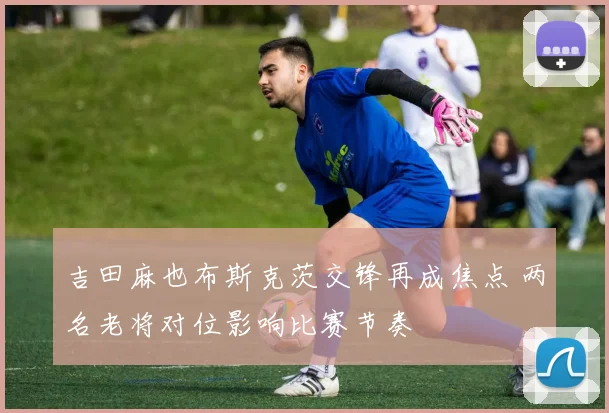 吉田麻也布斯克茨交锋再成焦点 两名老将对位影响比赛节奏