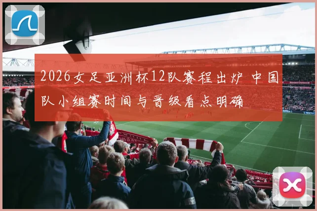 2026女足亚洲杯12队赛程出炉 中国队小组赛时间与晋级看点明确