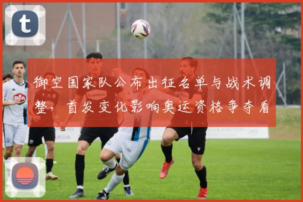 御空国家队公布出征名单与战术调整，首发变化影响奥运资格争夺看点