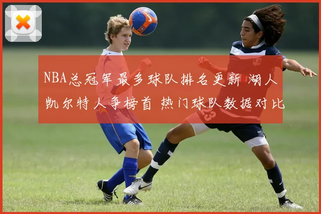 NBA总冠军最多球队排名更新 湖人凯尔特人争榜首 热门球队数据对比受关注