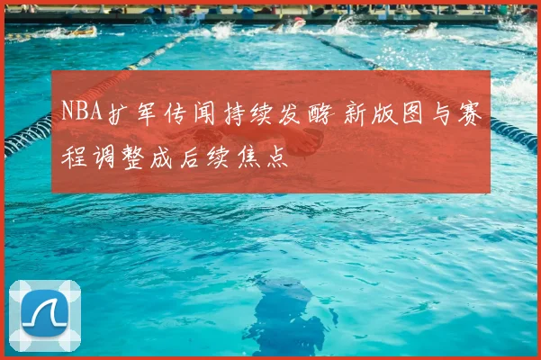 NBA扩军传闻持续发酵 新版图与赛程调整成后续焦点