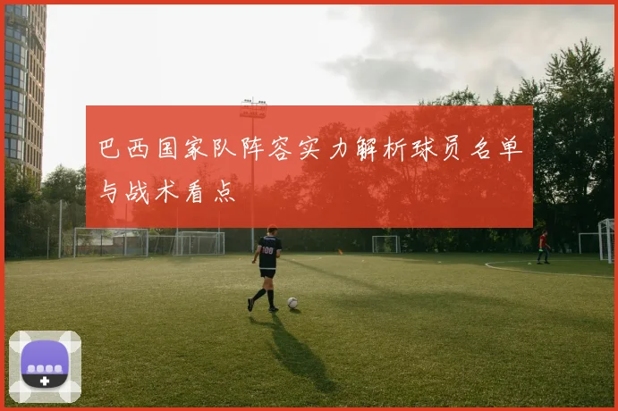 巴西国家队阵容实力解析球员名单与战术看点