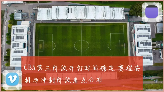 CBA第三阶段开打时间确定 赛程安排与冲刺阶段看点公布