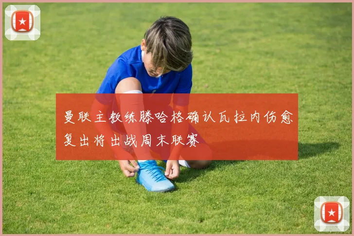 曼联主教练滕哈格确认瓦拉内伤愈复出将出战周末联赛