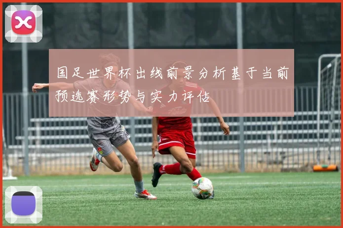 国足世界杯出线前景分析基于当前预选赛形势与实力评估