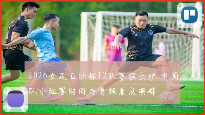 2026女足亚洲杯12队赛程出炉 中国队小组赛时间与晋级看点明确