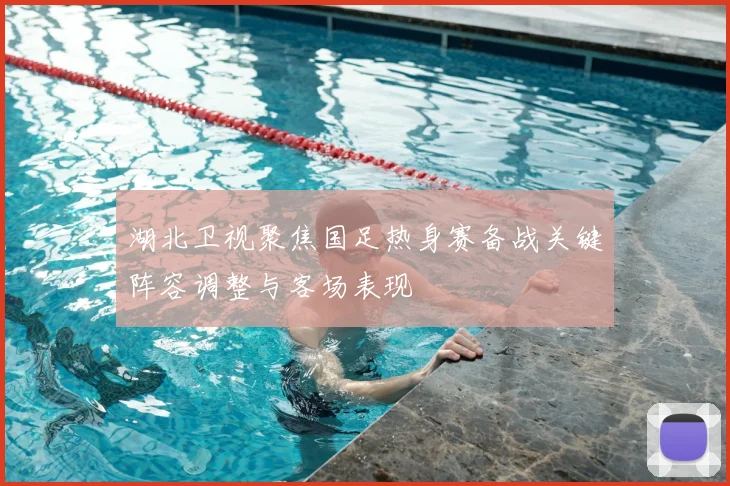 湖北卫视聚焦国足热身赛备战关键阵容调整与客场表现