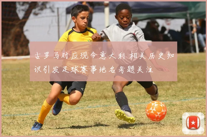 古罗马对应现今意大利 相关历史知识引发足球赛事地名考题关注
