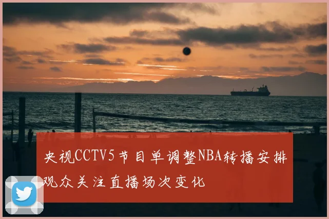 央视CCTV5节目单调整NBA转播安排观众关注直播场次变化