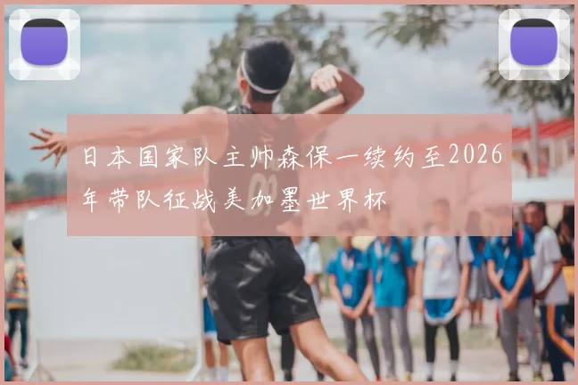日本国家队主帅森保一续约至2026年带队征战美加墨世界杯