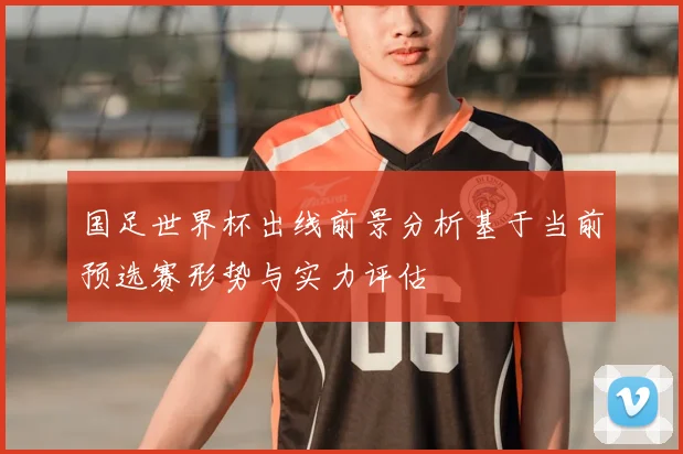 国足世界杯出线前景分析基于当前预选赛形势与实力评估