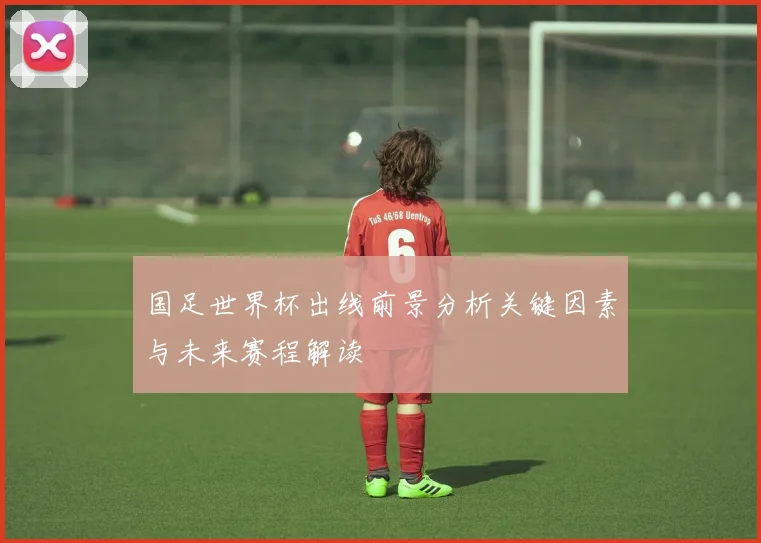 国足世界杯出线前景分析关键因素与未来赛程解读
