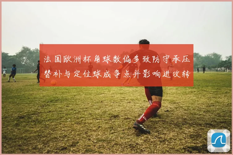法国欧洲杯角球数偏多致防守承压替补与定位球成争点并影响进攻转换