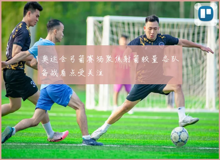 奥运会弓箭赛场聚焦射箭较量 各队备战看点受关注