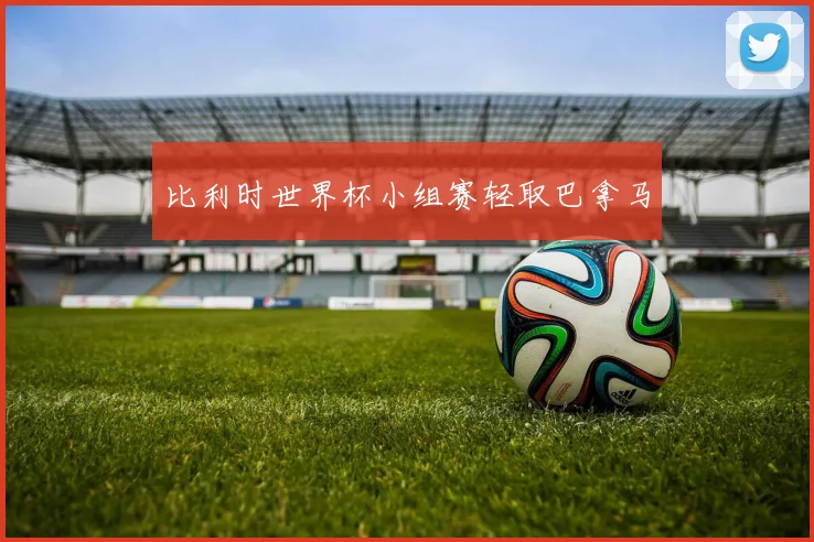 比利时世界杯小组赛轻取巴拿马